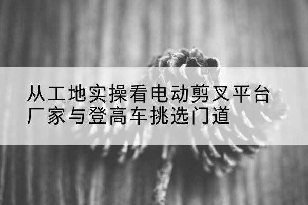 镶黄旗电动剪叉升降平台厂家-从工地实操看电动剪叉平台厂家与登高车挑选门道
