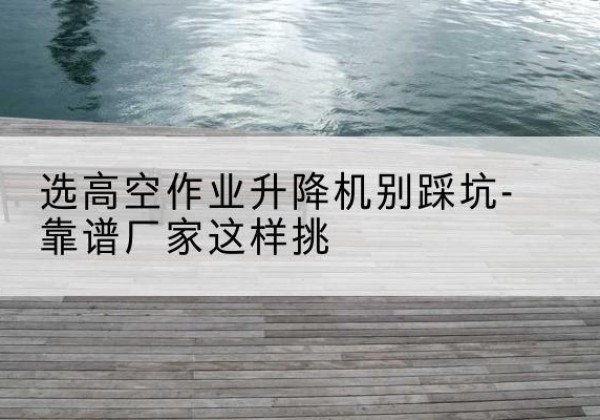 镶黄旗剪叉式升降机厂家-选高空作业升降机别踩坑-靠谱厂家这样挑