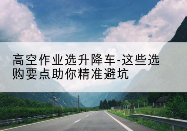 镶黄旗升降车厂家-高空作业选升降车-这些选购要点助你*避坑